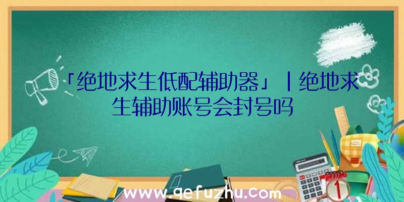 「绝地求生低配辅助器」|绝地求生辅助账号会封号吗